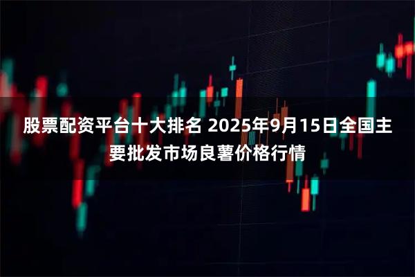 股票配资平台十大排名 2025年9月15日全国主要批发市场良薯价格行情