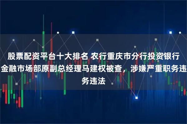 股票配资平台十大排名 农行重庆市分行投资银行与金融市场部原副总经理马建权被查，涉嫌严重职务违法