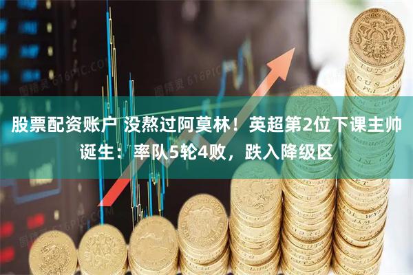 股票配资账户 没熬过阿莫林！英超第2位下课主帅诞生：率队5轮4败，跌入降级区