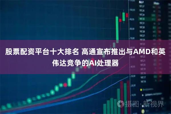 股票配资平台十大排名 高通宣布推出与AMD和英伟达竞争的AI处理器