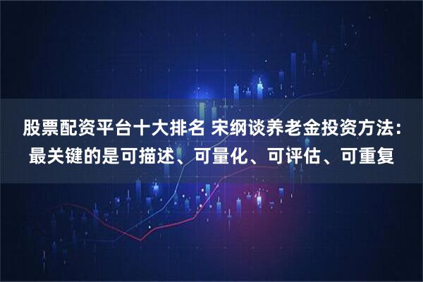 股票配资平台十大排名 宋纲谈养老金投资方法：最关键的是可描述、可量化、可评估、可重复