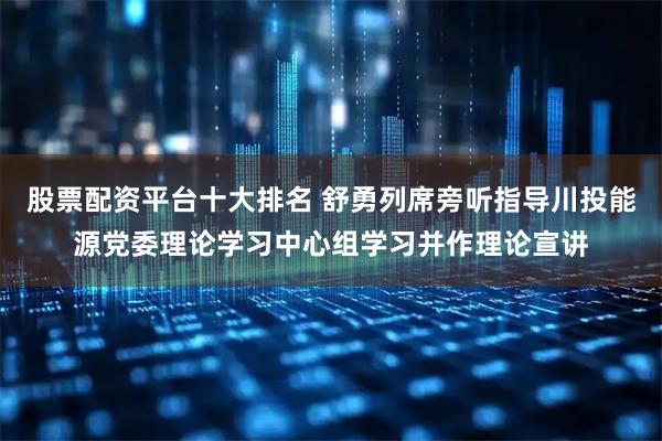 股票配资平台十大排名 舒勇列席旁听指导川投能源党委理论学习中心组学习并作理论宣讲