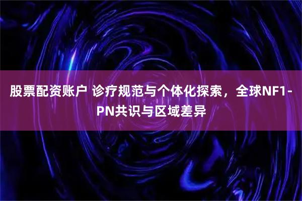 股票配资账户 诊疗规范与个体化探索，全球NF1-PN共识与区域差异