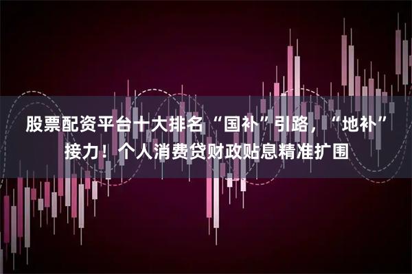 股票配资平台十大排名 “国补”引路，“地补”接力！个人消费贷财政贴息精准扩围