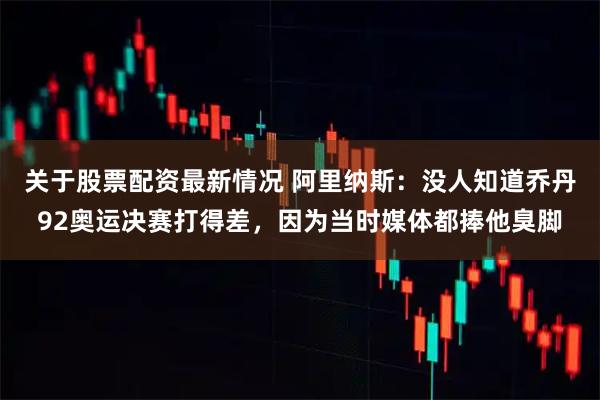 关于股票配资最新情况 阿里纳斯：没人知道乔丹92奥运决赛打得差，因为当时媒体都捧他臭脚