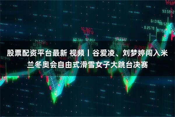 股票配资平台最新 视频丨谷爱凌、刘梦婷闯入米兰冬奥会自由式滑雪女子大跳台决赛
