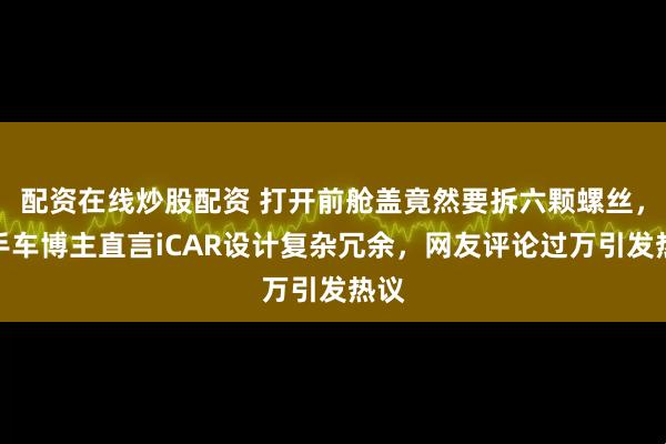配资在线炒股配资 打开前舱盖竟然要拆六颗螺丝，二手车博主直言iCAR设计复杂冗余，网友评论过万引发热议