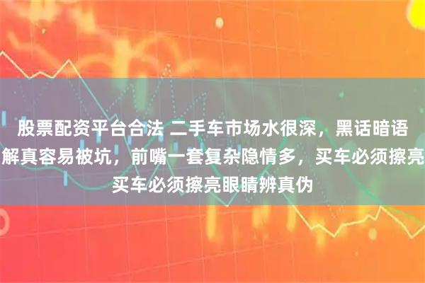 股票配资平台合法 二手车市场水很深，黑话暗语一堆，不了解真容易被坑，前嘴一套复杂隐情多，买车必须擦亮眼睛辨真伪