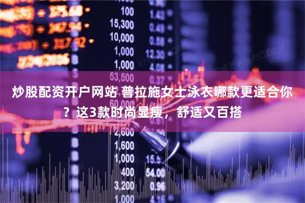 炒股配资开户网站 普拉施女士泳衣哪款更适合你？这3款时尚显瘦，舒适又百搭