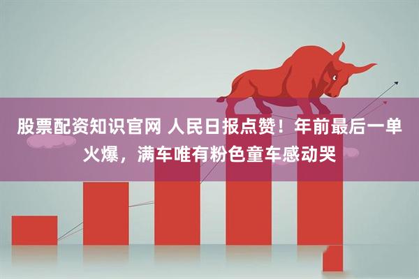 股票配资知识官网 人民日报点赞！年前最后一单火爆，满车唯有粉色童车感动哭