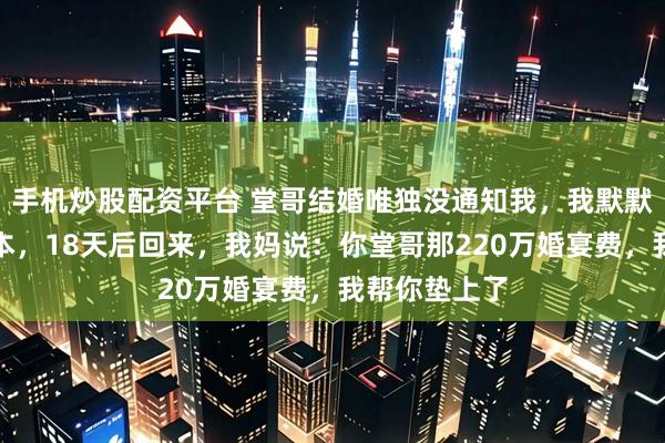 手机炒股配资平台 堂哥结婚唯独没通知我，我默默关机去了日本，18天后回来，我妈说：你堂哥那220万婚宴费，我帮你垫上了