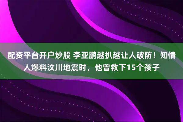 配资平台开户炒股 李亚鹏越扒越让人破防！知情人爆料汶川地震时，他曾救下15个孩子