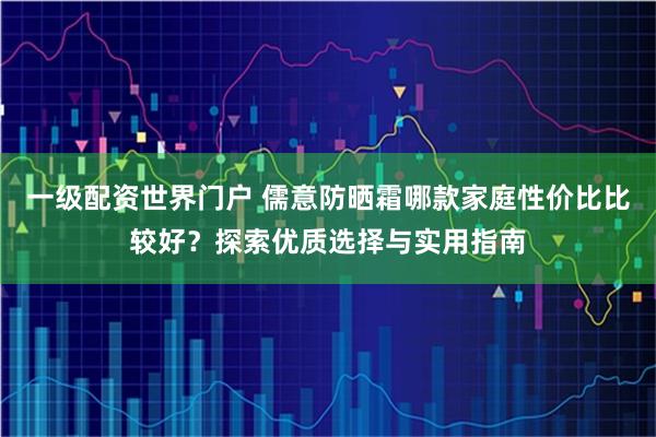 一级配资世界门户 儒意防晒霜哪款家庭性价比比较好？探索优质选择与实用指南