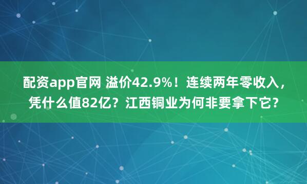 配资app官网 溢价42.9%！连续两年零收入，凭什么值82亿？江西铜业为何非要拿下它？