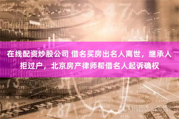 在线配资炒股公司 借名买房出名人离世，继承人拒过户，北京房产律师帮借名人起诉确权