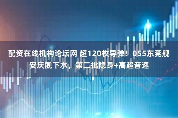 配资在线机构论坛网 超120枚导弹！055东莞舰安庆舰下水，第二批隐身+高超音速