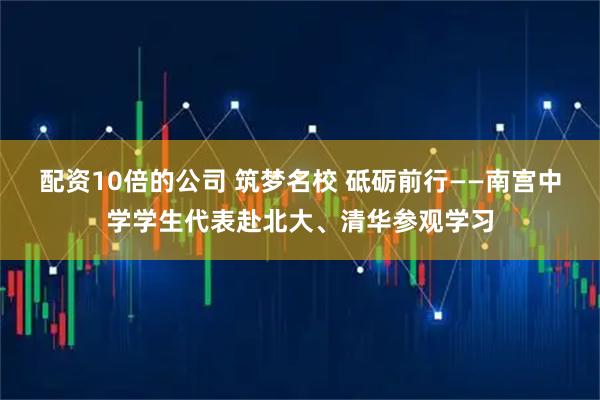 配资10倍的公司 筑梦名校 砥砺前行——南宫中学学生代表赴北大、清华参观学习