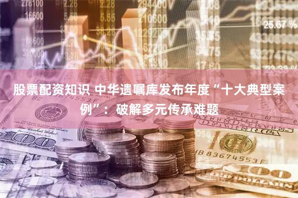 股票配资知识 中华遗嘱库发布年度“十大典型案例”：破解多元传承难题