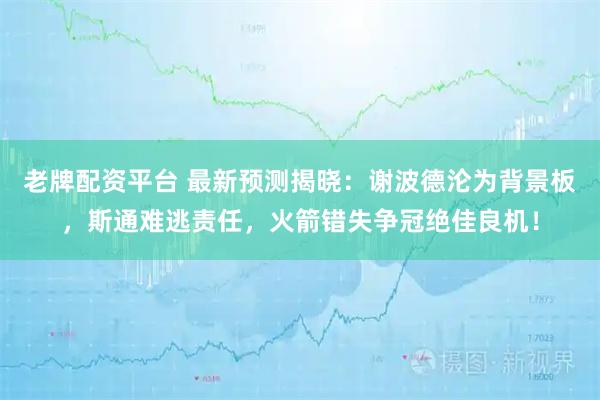 老牌配资平台 最新预测揭晓：谢波德沦为背景板，斯通难逃责任，火箭错失争冠绝佳良机！