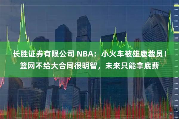 长胜证券有限公司 NBA：小火车被雄鹿裁员！篮网不给大合同很明智，未来只能拿底薪